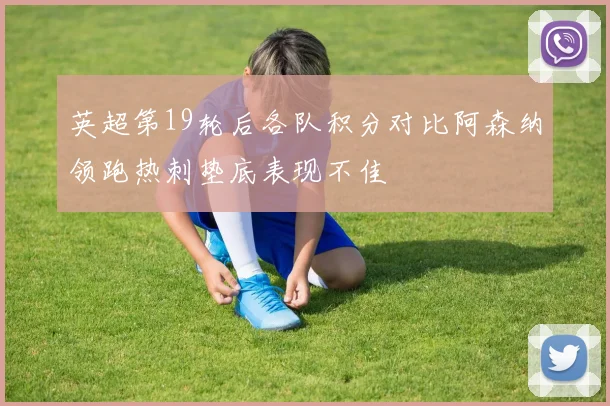 英超第19轮后各队积分对比阿森纳领跑热刺垫底表现不佳