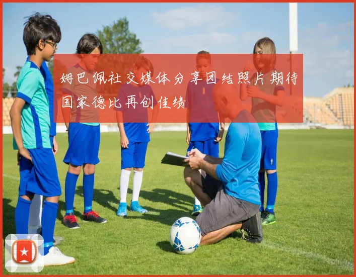 姆巴佩社交媒体分享团结照片期待国家德比再创佳绩