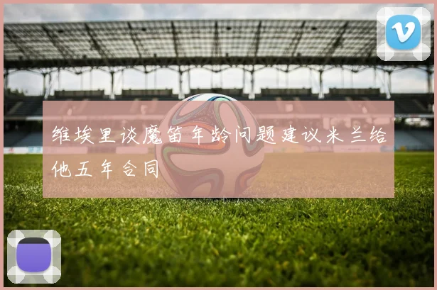 维埃里谈魔笛年龄问题建议米兰给他五年合同
