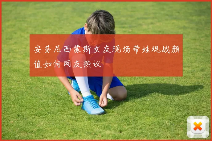 安芬尼西蒙斯女友现场带娃观战颜值如何网友热议