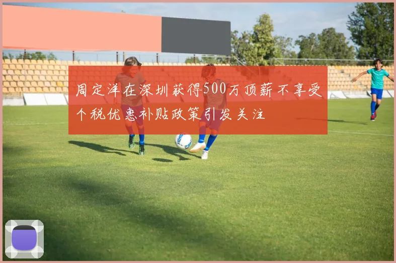 周定洋在深圳获得500万顶薪不享受个税优惠补贴政策引发关注