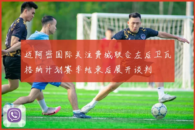 迈阿密国际关注费城联合左后卫瓦格纳计划赛季结束后展开谈判