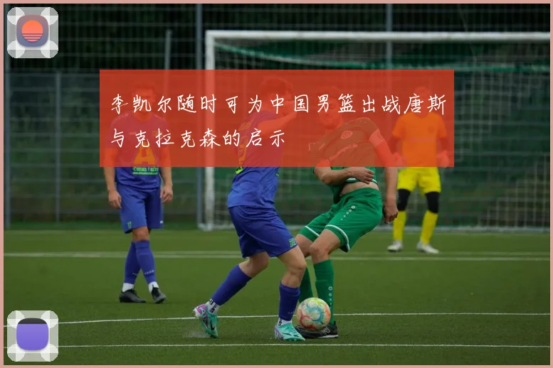 李凯尔随时可为中国男篮出战唐斯与克拉克森的启示
