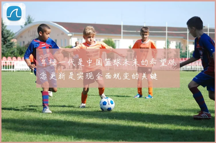年轻一代是中国篮球未来的希望观念更新是实现全面蜕变的关键