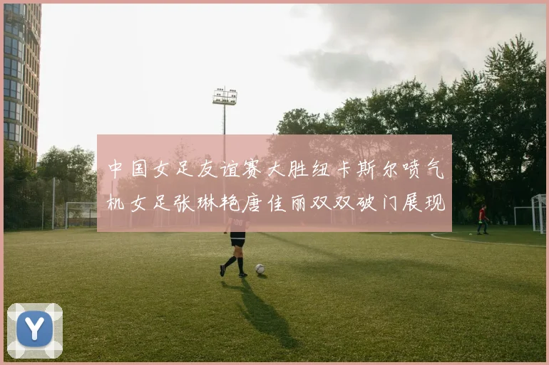 中国女足友谊赛大胜纽卡斯尔喷气机女足张琳艳唐佳丽双双破门展现实力