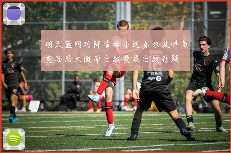 明天篮网对阵黄蜂小迈克尔波特与克洛尼大概率出战曼恩出战存疑