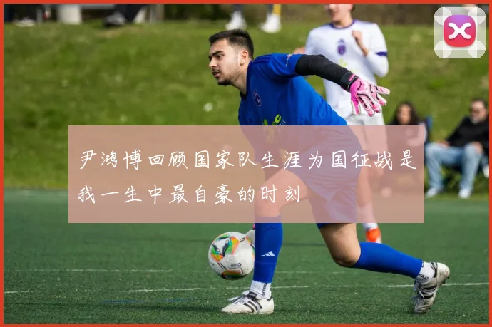 尹鸿博回顾国家队生涯为国征战是我一生中最自豪的时刻