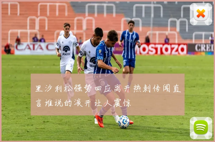 里沙利松强势回应离开热刺传闻直言谁说的滚开让人震惊