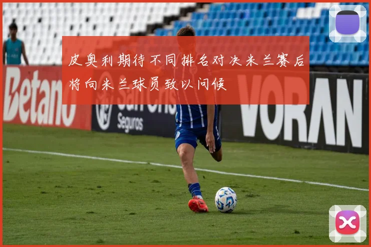 皮奥利期待不同排名对决米兰赛后将向米兰球员致以问候