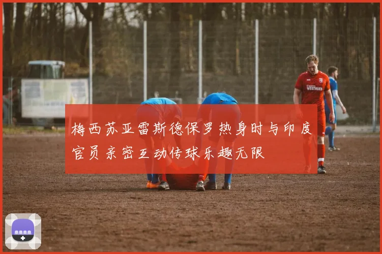 梅西苏亚雷斯德保罗热身时与印度官员亲密互动传球乐趣无限