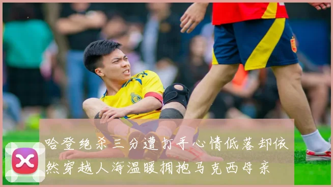哈登绝杀三分遭打手心情低落却依然穿越人海温暖拥抱马克西母亲