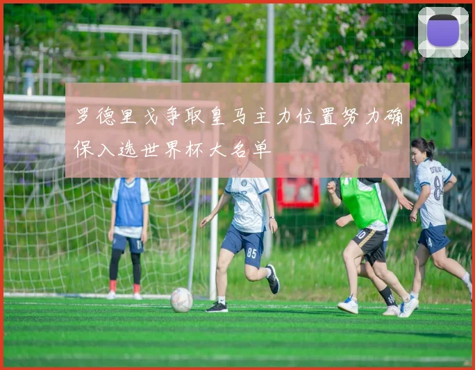 罗德里戈争取皇马主力位置努力确保入选世界杯大名单