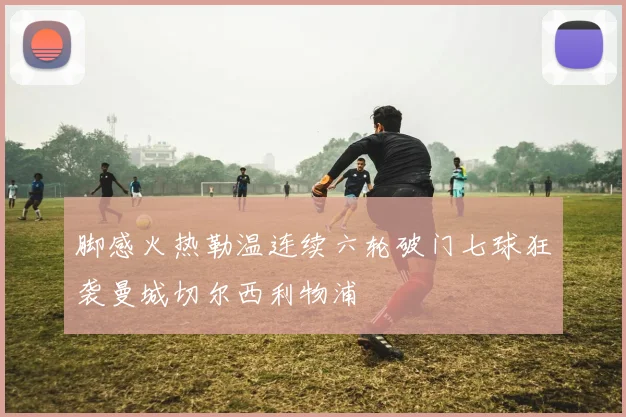 脚感火热勒温连续六轮破门七球狂袭曼城切尔西利物浦