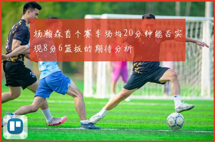 杨瀚森首个赛季场均20分钟能否实现8分6篮板的期待分析