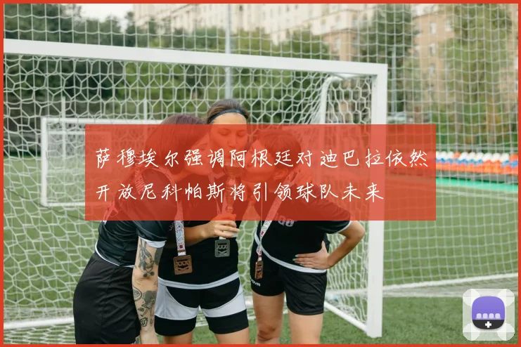 萨穆埃尔强调阿根廷对迪巴拉依然开放尼科帕斯将引领球队未来