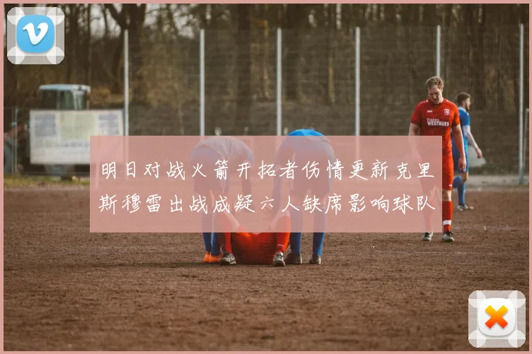 明日对战火箭开拓者伤情更新克里斯穆雷出战成疑六人缺席影响球队实力