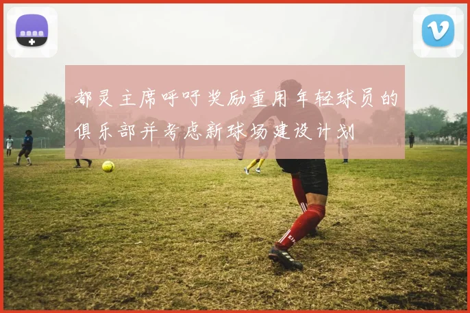 都灵主席呼吁奖励重用年轻球员的俱乐部并考虑新球场建设计划