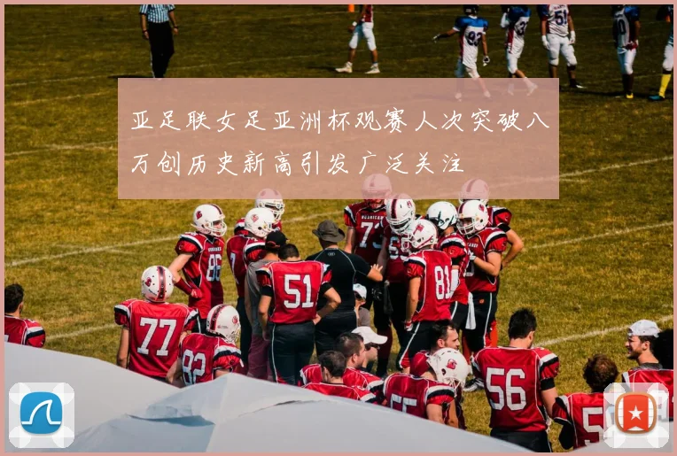 亚足联女足亚洲杯观赛人次突破八万创历史新高引发广泛关注